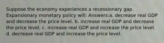 Suppose the economy experiences a recessionary gap. Expansionary monetary policy will: Answers:a. decrease real GDP and decrease the price level. b. increase real GDP and decrease the price level. c. increase real GDP and increase the price level. d. decrease real GDP and increase the price level.