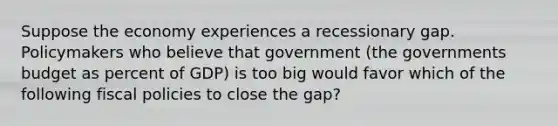 Suppose the economy experiences a recessionary gap. Policymakers who believe that government (the governments budget as percent of GDP) is too big would favor which of the following fiscal policies to close the gap?