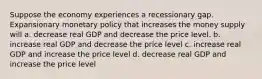 Suppose the economy experiences a recessionary gap. Expansionary monetary policy that increases the money supply will a. decrease real GDP and decrease the price level. b. increase real GDP and decrease the price level c. increase real GDP and increase the price level d. decrease real GDP and increase the price level