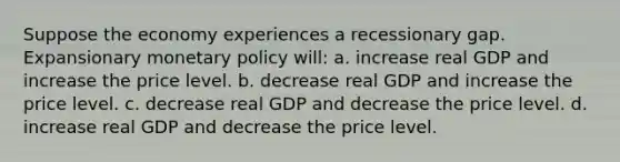 Suppose the economy experiences a recessionary gap. Expansionary monetary policy will: a. increase real GDP and increase the price level. b. decrease real GDP and increase the price level. c. decrease real GDP and decrease the price level. d. increase real GDP and decrease the price level.