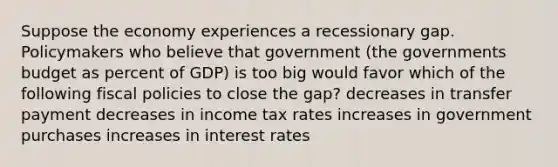 Suppose the economy experiences a recessionary gap. Policymakers who believe that government (the governments budget as percent of GDP) is too big would favor which of the following fiscal policies to close the gap? decreases in transfer payment decreases in income tax rates increases in government purchases increases in interest rates