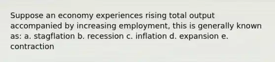 Suppose an economy experiences rising total output accompanied by increasing employment, this is generally known as: a. stagflation b. recession c. inflation d. expansion e. contraction