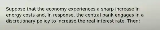 Suppose that the economy experiences a sharp increase in energy costs and, in response, the central bank engages in a discretionary policy to increase the real interest rate. Then: