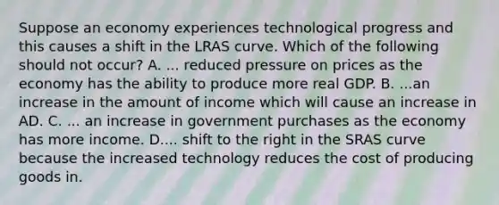 Suppose an economy experiences technological progress and this causes a shift in the LRAS curve. Which of the following should not​ occur? A. ... reduced pressure on prices as the economy has the ability to produce more real GDP. B. ...an increase in the amount of income which will cause an increase in AD. C. ... an increase in government purchases as the economy has more income. D.... shift to the right in the SRAS curve because the increased technology reduces the cost of producing goods in.