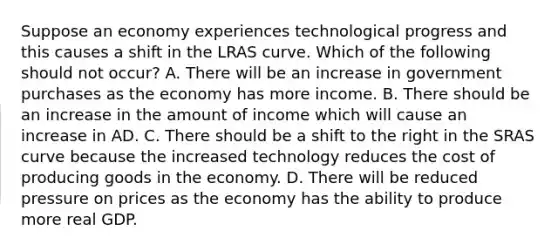 Suppose an economy experiences technological progress and this causes a shift in the LRAS curve. Which of the following should not​ occur? A. There will be an increase in government purchases as the economy has more income. B. There should be an increase in the amount of income which will cause an increase in AD. C. There should be a shift to the right in the SRAS curve because the increased technology reduces the cost of producing goods in the economy. D. There will be reduced pressure on prices as the economy has the ability to produce more real GDP.