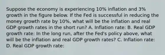 Suppose the economy is experiencing 10% inflation and 3% growth in the figure below. If the Fed is successful in reducing the money growth rate by 10%, what will be the inflation and real GDP growth rates in the short run? A. Inflation rate: B. Real GDP growth rate: In the long run, after the Fed's policy above, what will be the inflation and real GDP growth rates? C. Inflation rate: D. Real GDP growth rate: