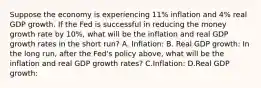 Suppose the economy is experiencing 11% inflation and 4% real GDP growth. If the Fed is successful in reducing the money growth rate by 10%, what will be the inflation and real GDP growth rates in the short run? A. Inflation: B. Real GDP growth: In the long run, after the Fed's policy above, what will be the inflation and real GDP growth rates? C.Inflation: D.Real GDP growth: