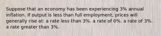 Suppose that an economy has been experiencing 3% annual inflation. If output is less than full employment, prices will generally rise at: a rate less than 3%. a rate of 0%. a rate of 3%. a rate greater than 3%.