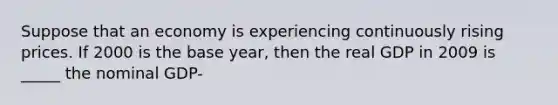 Suppose that an economy is experiencing continuously rising prices. If 2000 is the base year, then the real GDP in 2009 is _____ the nominal GDP-