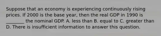 Suppose that an economy is experiencing continuously rising prices. If 2000 is the base year, then the real GDP in 1990 is ________ the nominal GDP. A. less than B. equal to C. greater than D. There is insufficient information to answer this question.