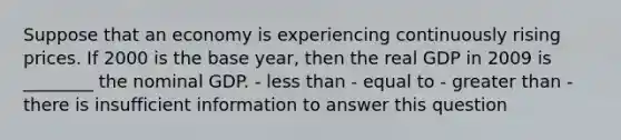 Suppose that an economy is experiencing continuously rising prices. If 2000 is the base year, then the real GDP in 2009 is ________ the nominal GDP. - less than - equal to - greater than - there is insufficient information to answer this question