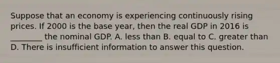 Suppose that an economy is experiencing continuously rising prices. If 2000 is the base year, then the real GDP in 2016 is ________ the nominal GDP. A. less than B. equal to C. greater than D. There is insufficient information to answer this question.