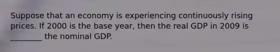 Suppose that an economy is experiencing continuously rising prices. If 2000 is the base year, then the real GDP in 2009 is ________ the nominal GDP.