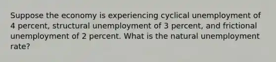 Suppose the economy is experiencing cyclical unemployment of 4 percent, structural unemployment of 3 percent, and frictional unemployment of 2 percent. What is the natural unemployment rate?