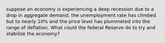 suppose an economy is experiencing a deep recession due to a drop in aggregate demand. the unemployment rate has climbed but to nearly 10% and the price level has plummeted into the range of deflation. What could the federal Reserve do to try and stabilize the economy?