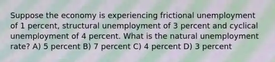 Suppose the economy is experiencing frictional unemployment of 1 percent, structural unemployment of 3 percent and cyclical unemployment of 4 percent. What is the natural unemployment rate? A) 5 percent B) 7 percent C) 4 percent D) 3 percent