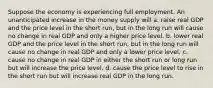 Suppose the economy is experiencing full employment. An unanticipated increase in the money supply will a. raise real GDP and the price level in the short run, but in the long run will cause no change in real GDP and only a higher price level. b. lower real GDP and the price level in the short run, but in the long run will cause no change in real GDP and only a lower price level. c. cause no change in real GDP in either the short run or long run but will increase the price level. d. cause the price level to rise in the short run but will increase real GDP in the long run.