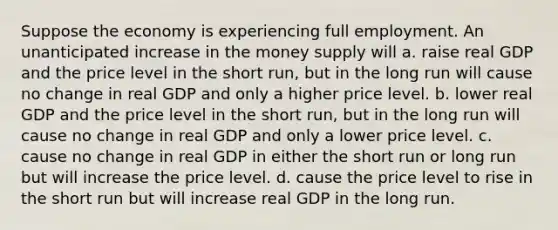 Suppose the economy is experiencing full employment. An unanticipated increase in the money supply will a. raise real GDP and the price level in the short run, but in the long run will cause no change in real GDP and only a higher price level. b. lower real GDP and the price level in the short run, but in the long run will cause no change in real GDP and only a lower price level. c. cause no change in real GDP in either the short run or long run but will increase the price level. d. cause the price level to rise in the short run but will increase real GDP in the long run.