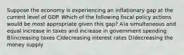 Suppose the economy is experiencing an inflationary gap at the current level of GDP. Which of the following fiscal policy actions would be most appropriate given this gap? A)a simultaneous and equal increase in taxes and increase in government spending B)increasing taxes C)decreasing interest rates D)decreasing the money supply