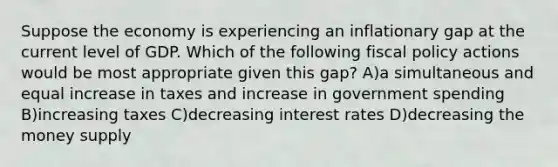 Suppose the economy is experiencing an inflationary gap at the current level of GDP. Which of the following fiscal policy actions would be most appropriate given this gap? A)a simultaneous and equal increase in taxes and increase in government spending B)increasing taxes C)decreasing interest rates D)decreasing the money supply