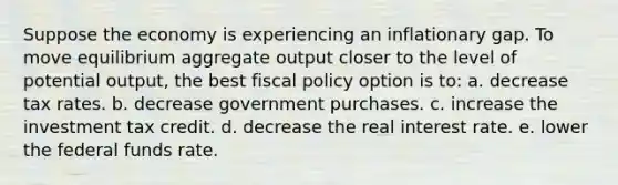 Suppose the economy is experiencing an inflationary gap. To move equilibrium aggregate output closer to the level of potential output, the best fiscal policy option is to: a. decrease tax rates. b. decrease government purchases. c. increase the investment tax credit. d. decrease the real interest rate. e. lower the federal funds rate.