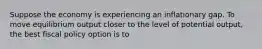 Suppose the economy is experiencing an inflationary gap. To move equilibrium output closer to the level of potential output, the best fiscal policy option is to