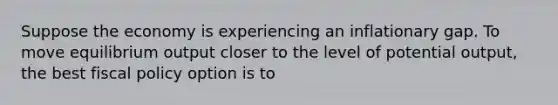 Suppose the economy is experiencing an inflationary gap. To move equilibrium output closer to the level of potential output, the best fiscal policy option is to