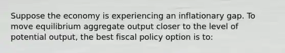 Suppose the economy is experiencing an inflationary gap. To move equilibrium aggregate output closer to the level of potential output, the best fiscal policy option is to: