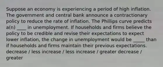 Suppose an economy is experiencing a period of high inflation. The government and central bank announce a contractionary policy to reduce the rate of inflation. The Phillips curve predicts a(n) ____ in unemployment. If households and firms believe the policy to be credible and revise their expectations to expect lower inflation, the change in unemployment would be _____ than if households and firms maintain their previous expectations. decrease / less increase / less increase / greater decrease / greater