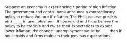 Suppose an economy is experiencing a period of high inflation. The government and central bank announce a contractionary policy to reduce the rate if inflation. The Phillips curve predicts a(n) _____ in unemployment. If household and firms believe the policy to be credible and revise their expectations to expect lower inflation, the change i unemployment would be ____ than if households and firms maintain their previous expectations.