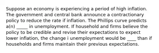 Suppose an economy is experiencing a period of high inflation. The government and central bank announce a contractionary policy to reduce the rate if inflation. The Phillips curve predicts a(n) _____ in unemployment. If household and firms believe the policy to be credible and revise their expectations to expect lower inflation, the change i unemployment would be ____ than if households and firms maintain their previous expectations.