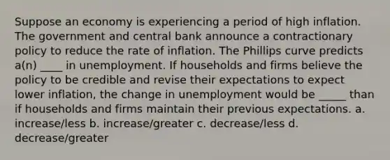 Suppose an economy is experiencing a period of high inflation. The government and central bank announce a contractionary policy to reduce the rate of inflation. The Phillips curve predicts a(n) ____ in unemployment. If households and firms believe the policy to be credible and revise their expectations to expect lower inflation, the change in unemployment would be _____ than if households and firms maintain their previous expectations. a. increase/less b. increase/greater c. decrease/less d. decrease/greater