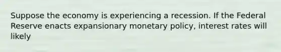 Suppose the economy is experiencing a recession. If the Federal Reserve enacts expansionary monetary policy, interest rates will likely