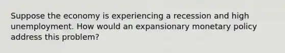 Suppose the economy is experiencing a recession and high unemployment. How would an expansionary <a href='https://www.questionai.com/knowledge/kEE0G7Llsx-monetary-policy' class='anchor-knowledge'>monetary policy</a> address this problem?