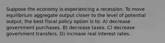 Suppose the economy is experiencing a recession. To move equilibrium aggregate output closer to the level of potential output, the best <a href='https://www.questionai.com/knowledge/kPTgdbKdvz-fiscal-policy' class='anchor-knowledge'>fiscal policy</a> option is to: A) decrease government purchases. B) decrease taxes. C) decrease government transfers. D) increase real interest rates.