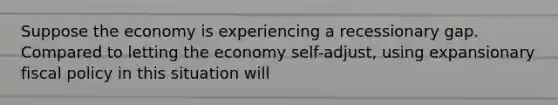 Suppose the economy is experiencing a recessionary gap. Compared to letting the economy self-adjust, using expansionary <a href='https://www.questionai.com/knowledge/kPTgdbKdvz-fiscal-policy' class='anchor-knowledge'>fiscal policy</a> in this situation will