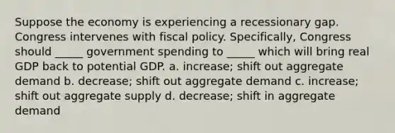 Suppose the economy is experiencing a recessionary gap. Congress intervenes with fiscal policy. Specifically, Congress should _____ government spending to _____ which will bring real GDP back to potential GDP. a. increase; shift out aggregate demand b. decrease; shift out aggregate demand c. increase; shift out aggregate supply d. decrease; shift in aggregate demand