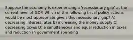 Suppose the economy is experiencing a 'recessionary gap' at the current level of GDP. Which of the following fiscal policy actions would be most appropriate given this recessionary gap? A) decreasing interest rates B) increasing the money supply C) decreasing taxes D) a simultaneous and equal reduction in taxes and reduction in government spending