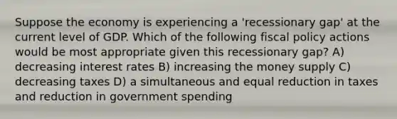 Suppose the economy is experiencing a 'recessionary gap' at the current level of GDP. Which of the following <a href='https://www.questionai.com/knowledge/kPTgdbKdvz-fiscal-policy' class='anchor-knowledge'>fiscal policy</a> actions would be most appropriate given this recessionary gap? A) decreasing interest rates B) increasing the money supply C) decreasing taxes D) a simultaneous and equal reduction in taxes and reduction in government spending