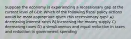 Suppose the economy is experiencing a recessionary gap at the current level of GDP. Which of the following fiscal policy actions would be most appropriate given this recessionary gap? A) decreasing interest rates B) increasing the money supply C) decreasing taxes D) a simultaneous and equal reduction in taxes and reduction in government spending