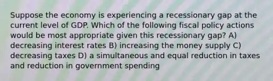 Suppose the economy is experiencing a recessionary gap at the current level of GDP. Which of the following fiscal policy actions would be most appropriate given this recessionary gap? A) decreasing interest rates B) increasing the money supply C) decreasing taxes D) a simultaneous and equal reduction in taxes and reduction in government spending