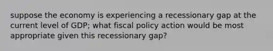 suppose the economy is experiencing a recessionary gap at the current level of GDP; what fiscal policy action would be most appropriate given this recessionary gap?