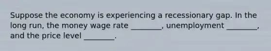 Suppose the economy is experiencing a recessionary gap. In the long run, the money wage rate ________, unemployment ________, and the price level ________.