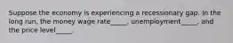 Suppose the economy is experiencing a recessionary gap. In the long run, the money wage rate_____, unemployment_____, and the price level_____.