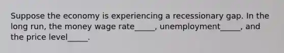 Suppose the economy is experiencing a recessionary gap. In the long run, the money wage rate_____, unemployment_____, and the price level_____.