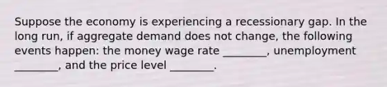 Suppose the economy is experiencing a recessionary gap. In the long run, if aggregate demand does not change, the following events happen: the money wage rate ________, unemployment ________, and the price level ________.