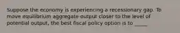 Suppose the economy is experiencing a recessionary gap. To move equilibrium aggregate output closer to the level of potential output, the best fiscal policy option is to _____