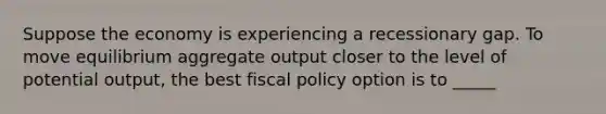 Suppose the economy is experiencing a recessionary gap. To move equilibrium aggregate output closer to the level of potential output, the best <a href='https://www.questionai.com/knowledge/kPTgdbKdvz-fiscal-policy' class='anchor-knowledge'>fiscal policy</a> option is to _____