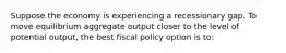 Suppose the economy is experiencing a recessionary gap. To move equilibrium aggregate output closer to the level of potential output, the best fiscal policy option is to: