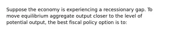 Suppose the economy is experiencing a recessionary gap. To move equilibrium aggregate output closer to the level of potential output, the best fiscal policy option is to: